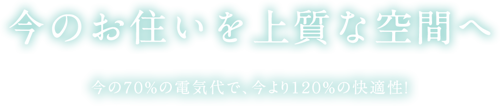 今のお住いを上質な空間へ　今の70%の電気代で、今より120%の快適性!