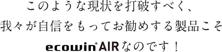 このような現状を打破すべく、我々が自信をもってお勧めする製品こそecowin AIRなのです!