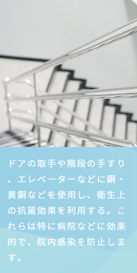 ドアの取手や階段の手すり、エレベーターなどに銅・黄銅などを使用し、衛生上の抗菌効果を利用する。これらは特に病院などに効果的で、院内感染を防止します。