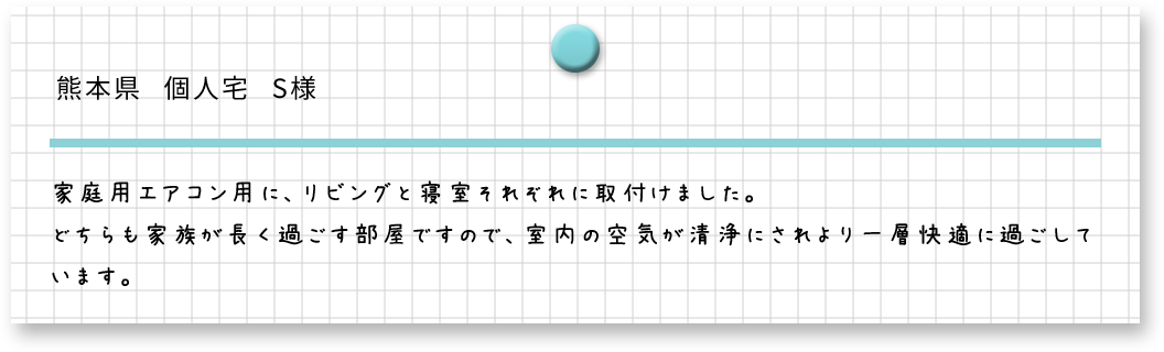 熊本県　個人宅　S様　家庭用エアコンに、リビングと寝室それぞれに取り付けました。どちらも家族が長く過ごす部屋ですので、室内の空気が清浄されより快適に過ごしています。