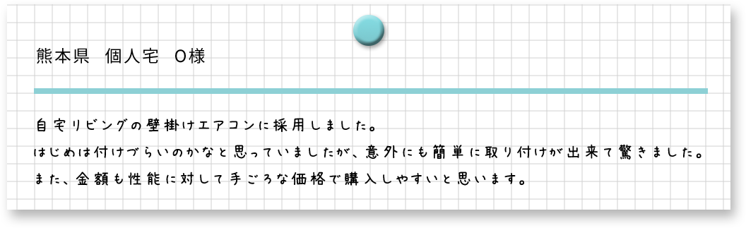 熊本県　個人宅　O様　自宅リビングの壁掛けエアコンに採用しました。はしめ付けづらいなのかなと思っていましたが、意外にも簡単に取り付けができて驚きました。また、金額も性能に対して手ごろな価格で購入しやすいと思います。