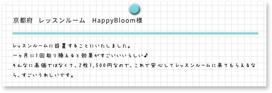 京都府　レッスンルーム　HappyBloom様　レッスンルームに設置することにいたしました。一ヶ月に1回取り換えると効果がすごいいいらしい。そんな高価ではなくて、2枚1,500円なので、これで安心してレッスンルームに来てもらえるなら、すごいうれしいです。