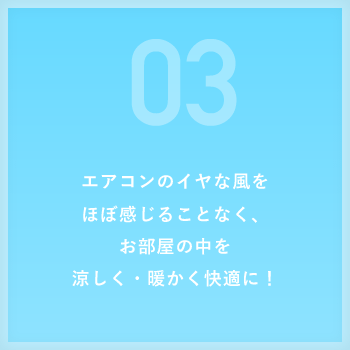 エアコンのイヤな風をほぼ感じることなく、お部屋の中を涼しく・暖かく快適に!