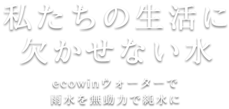 私たちの生活に欠かせない水　ecowin WATERで雨水を無動力で純水に